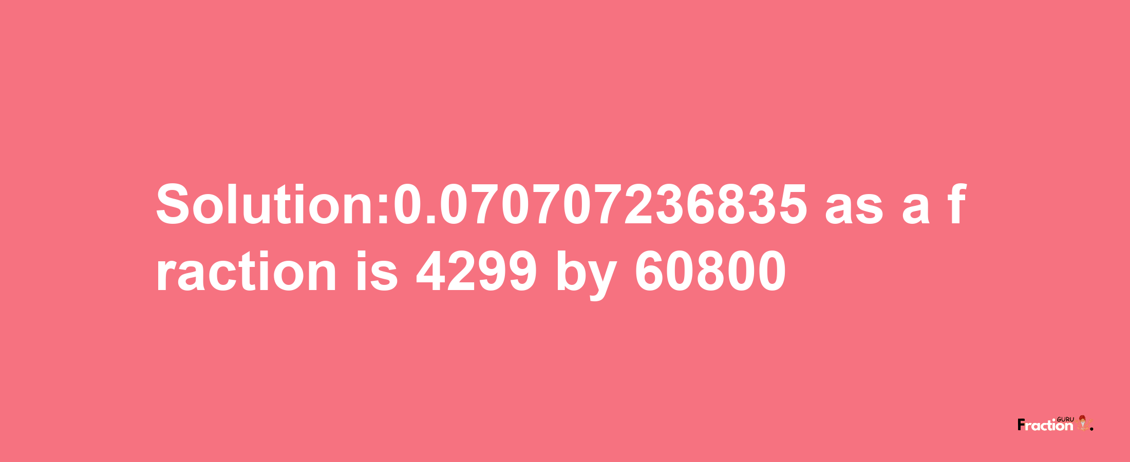 Solution:0.070707236835 as a fraction is 4299/60800