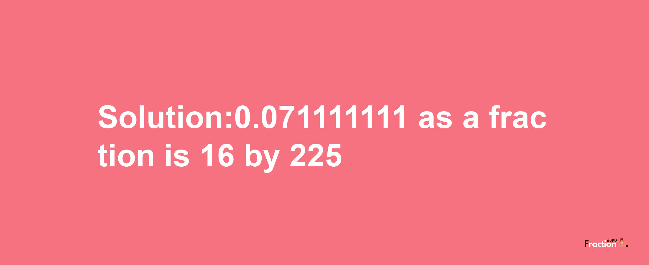 Solution:0.071111111 as a fraction is 16/225