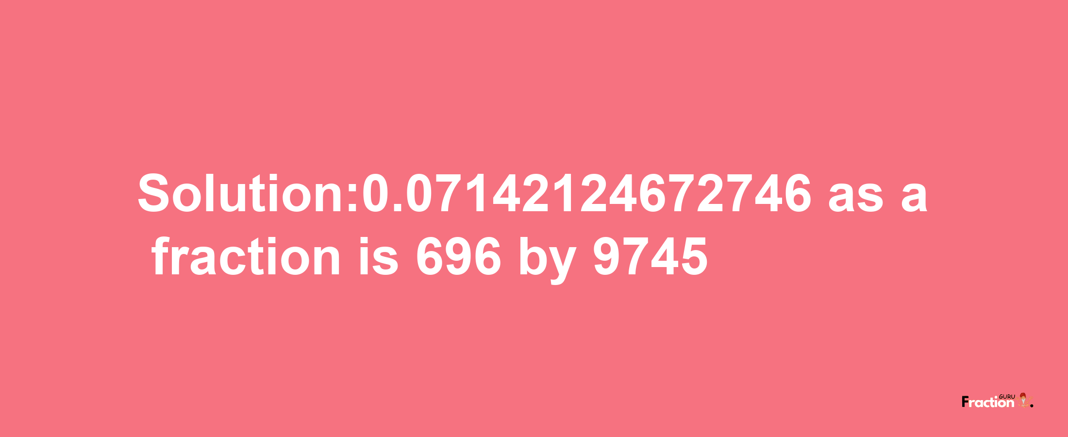 Solution:0.07142124672746 as a fraction is 696/9745