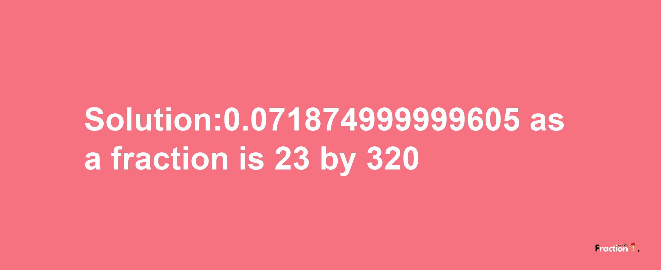 Solution:0.071874999999605 as a fraction is 23/320