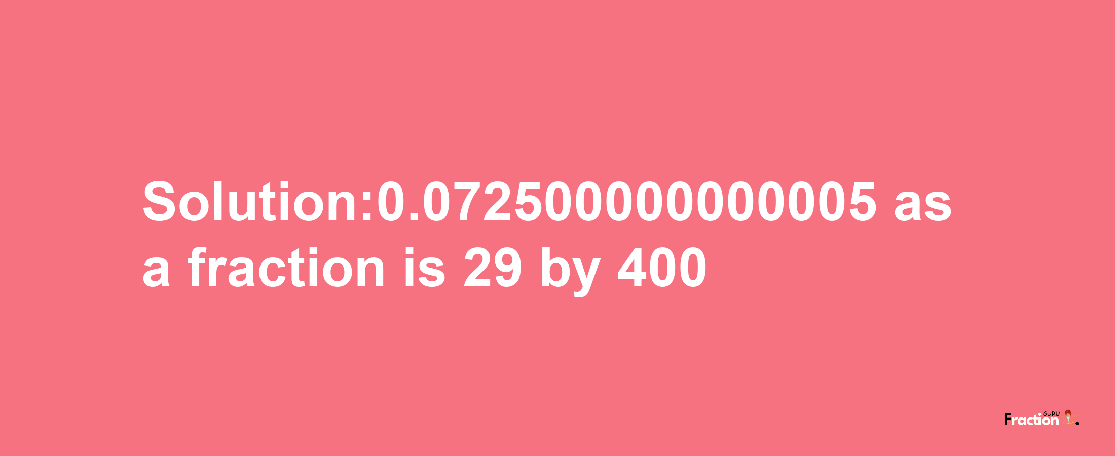 Solution:0.072500000000005 as a fraction is 29/400