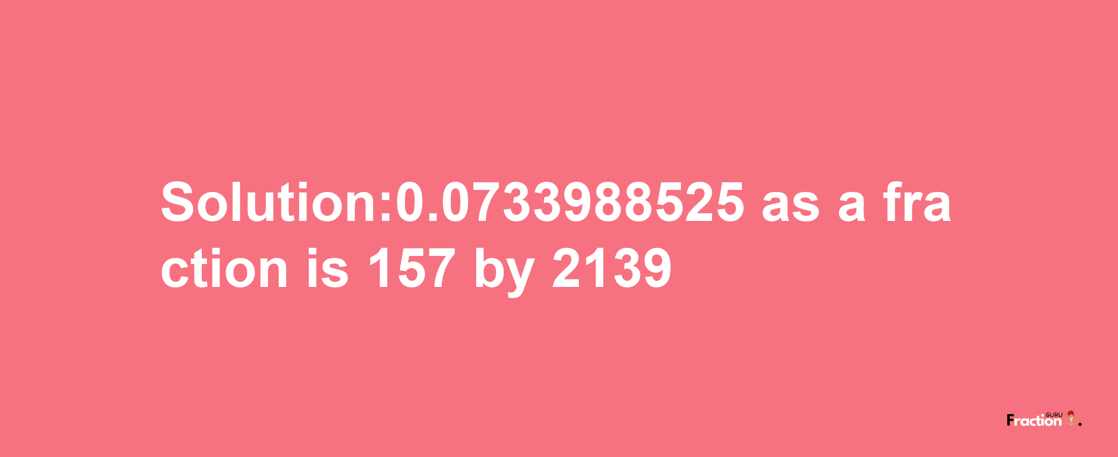 Solution:0.0733988525 as a fraction is 157/2139