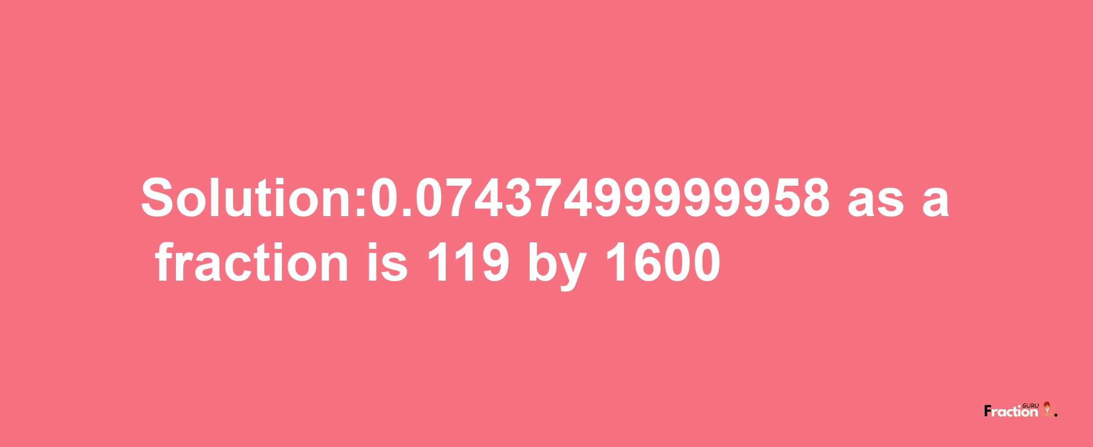 Solution:0.07437499999958 as a fraction is 119/1600