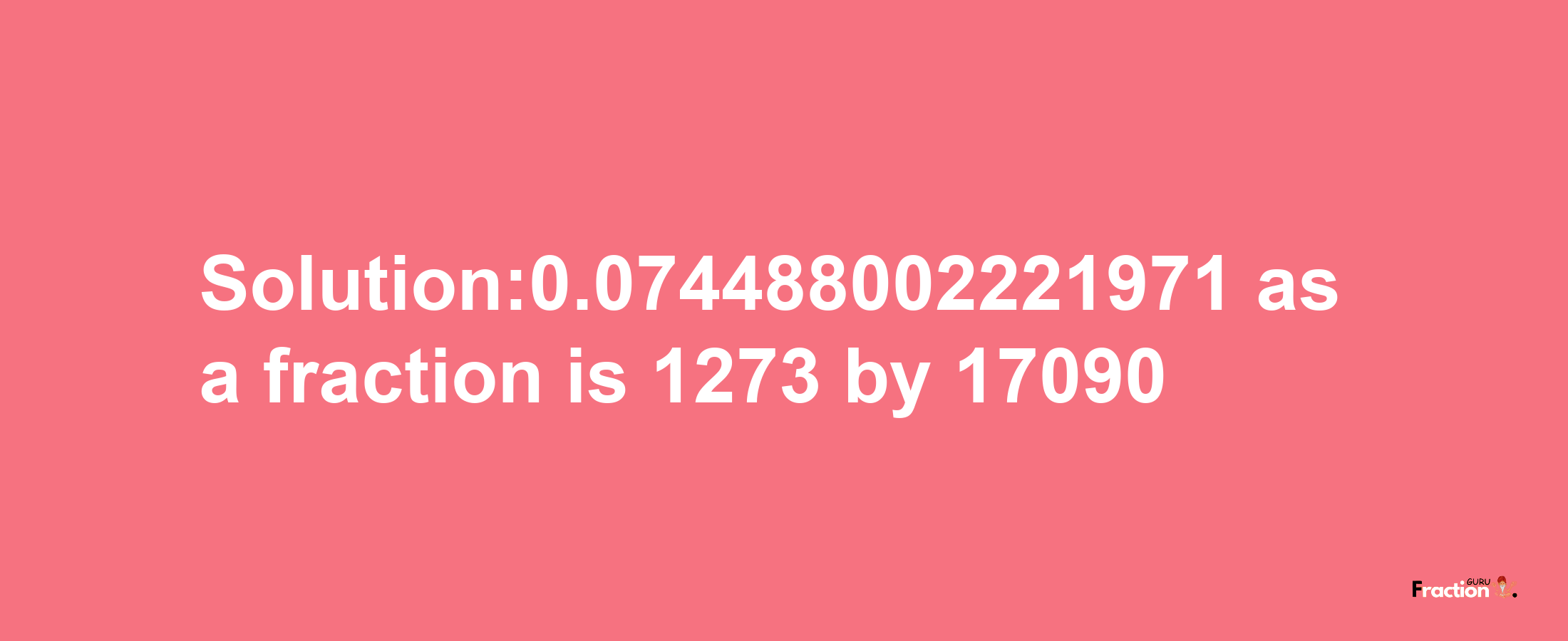 Solution:0.074488002221971 as a fraction is 1273/17090