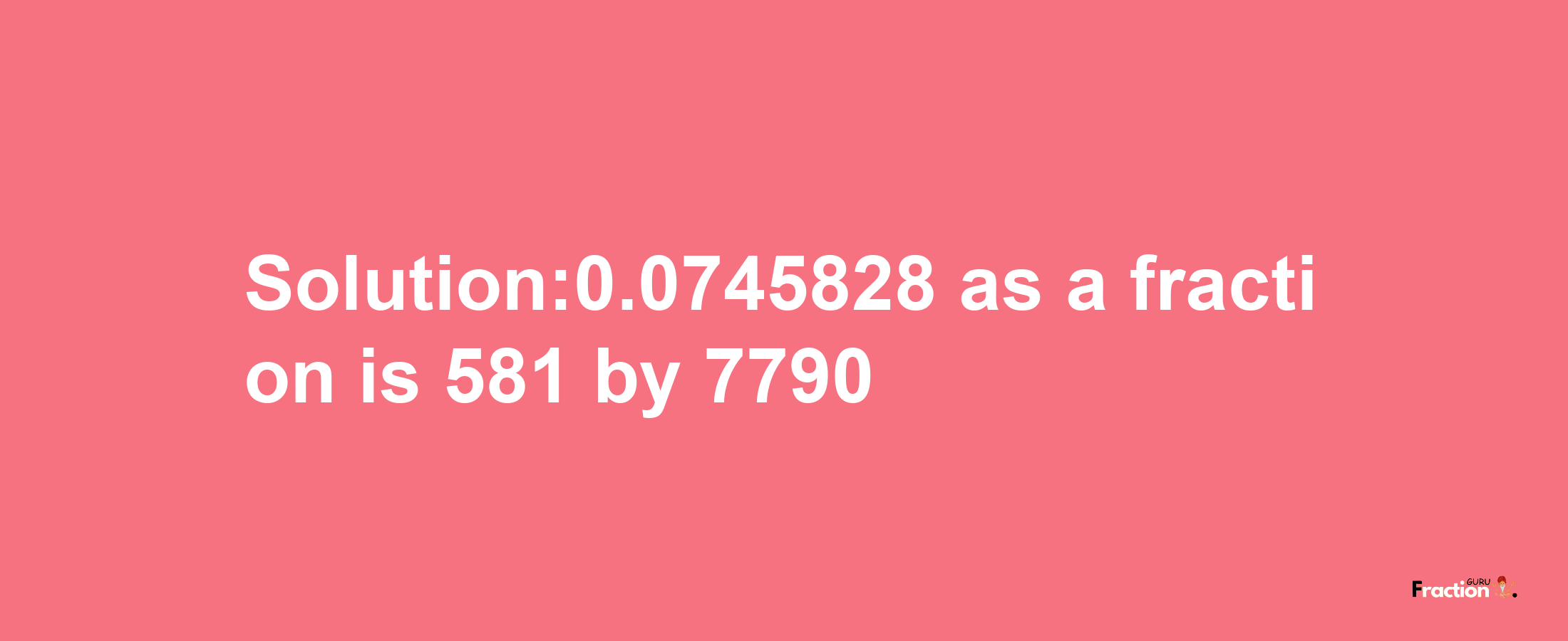 Solution:0.0745828 as a fraction is 581/7790