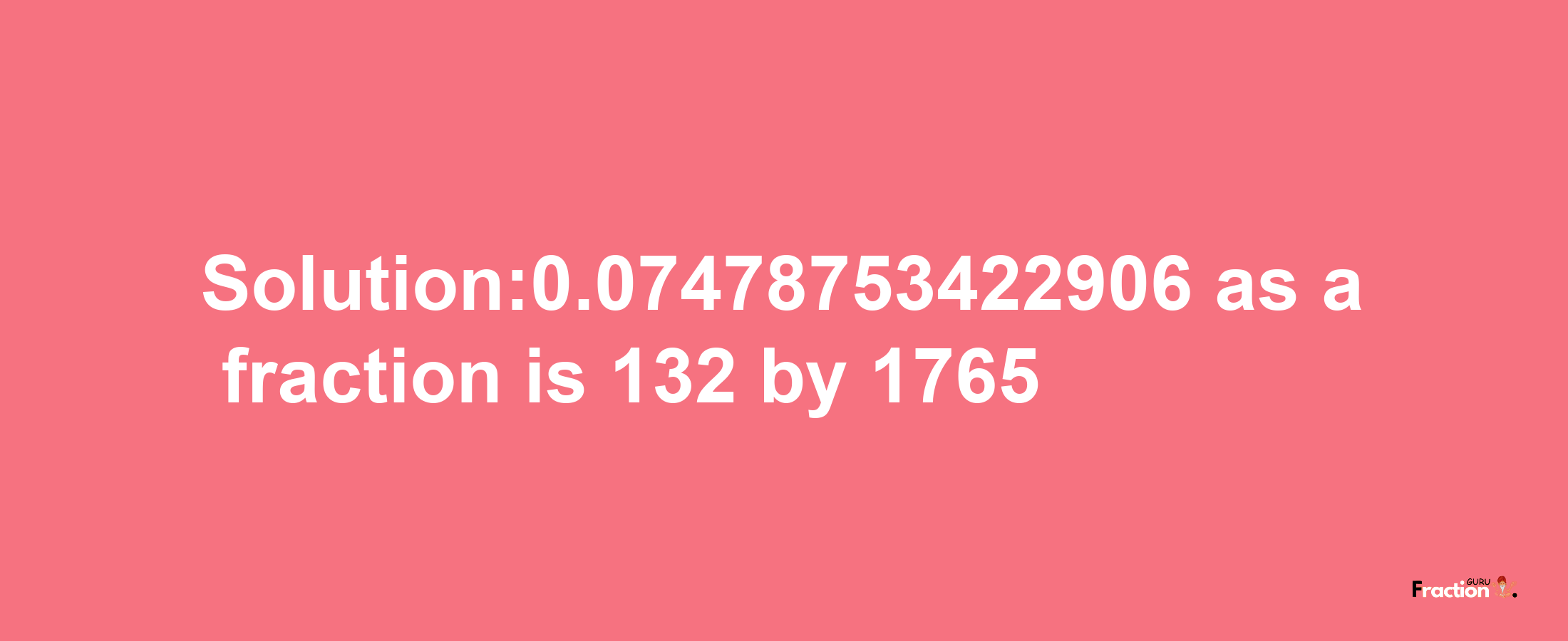 Solution:0.07478753422906 as a fraction is 132/1765