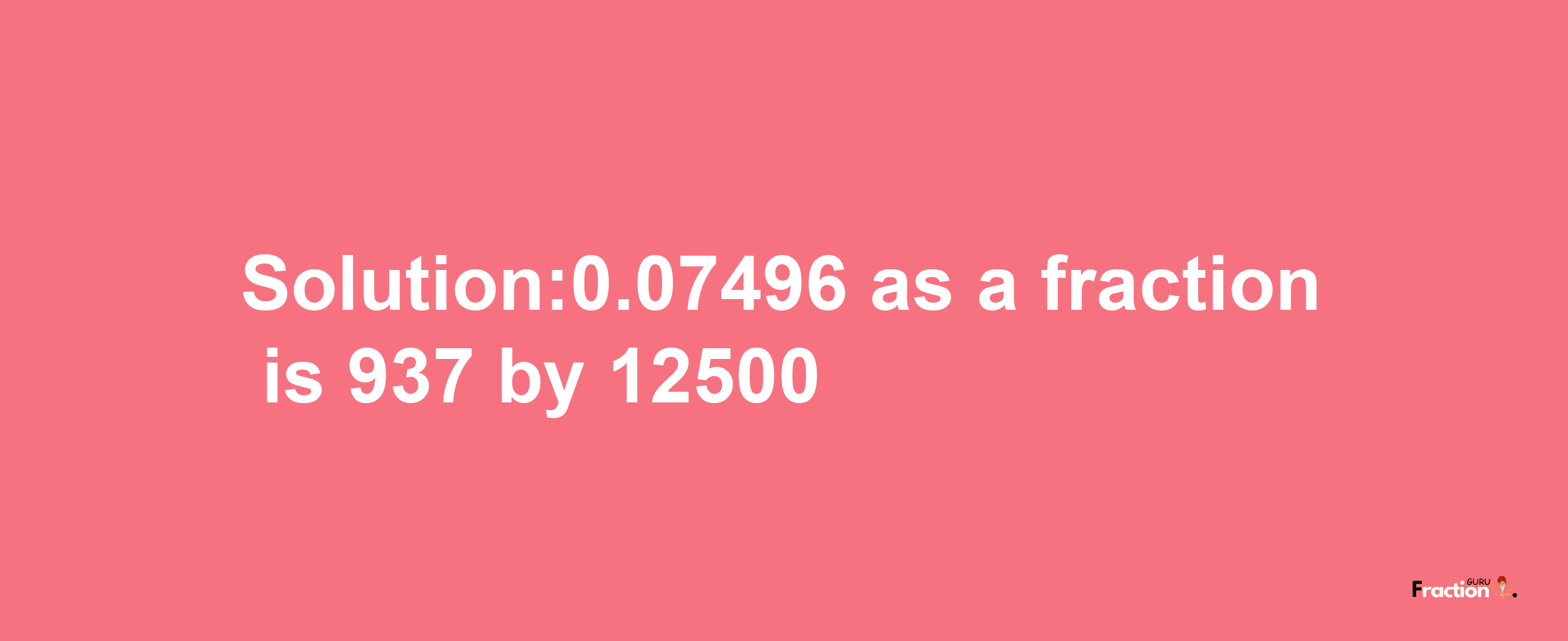 Solution:0.07496 as a fraction is 937/12500