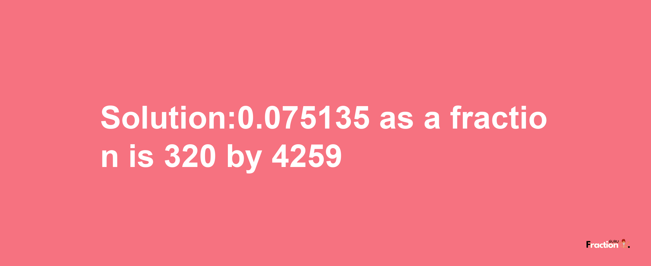 Solution:0.075135 as a fraction is 320/4259