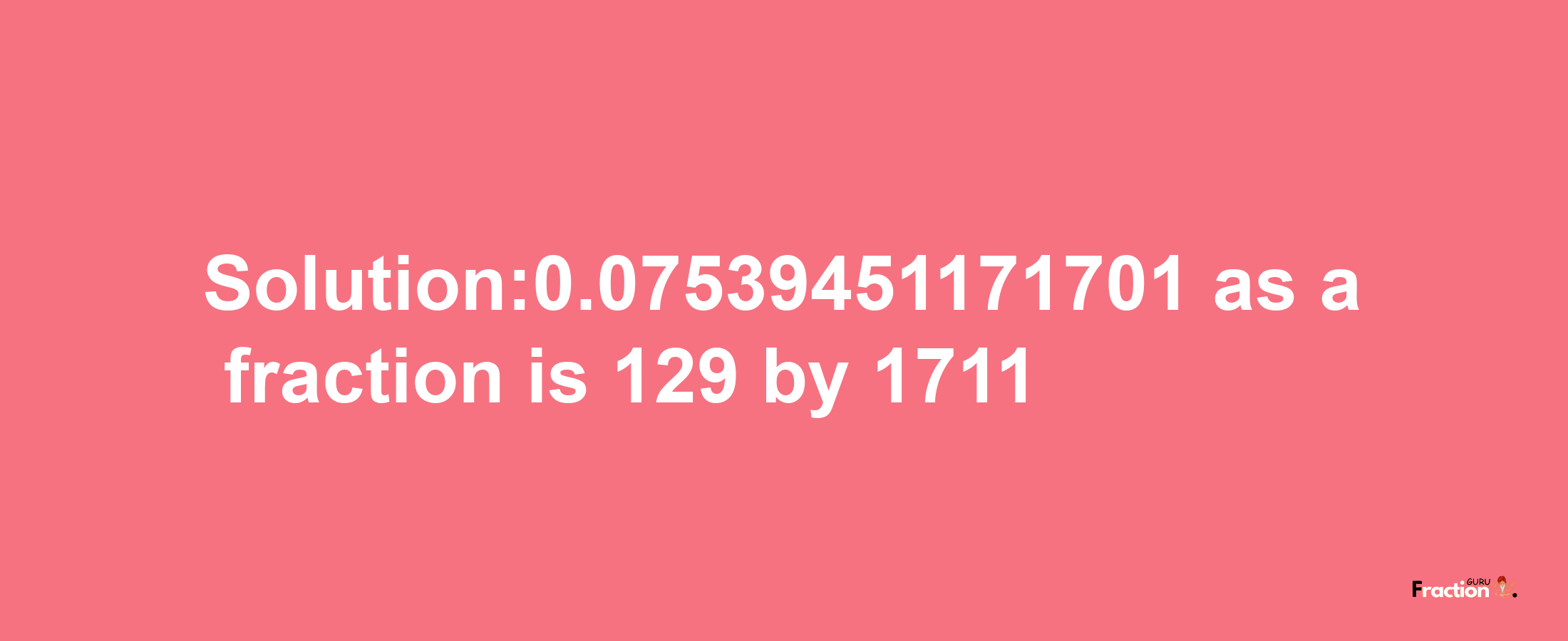 Solution:0.07539451171701 as a fraction is 129/1711