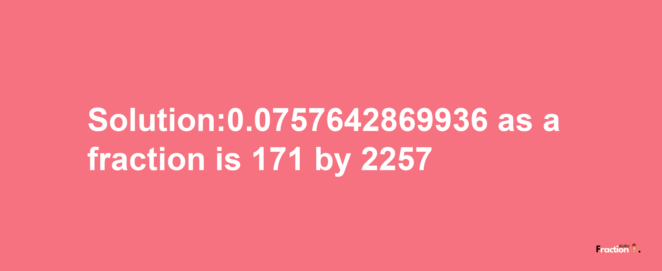 Solution:0.0757642869936 as a fraction is 171/2257