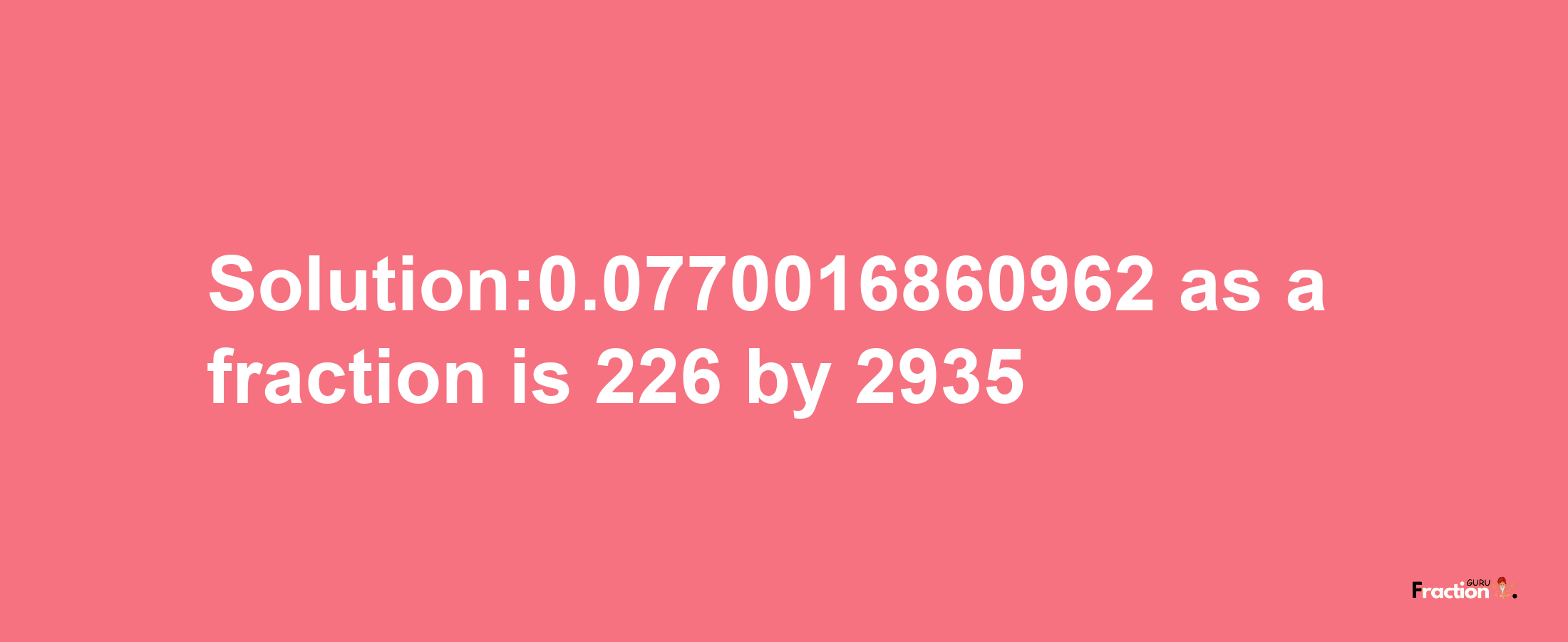 Solution:0.0770016860962 as a fraction is 226/2935