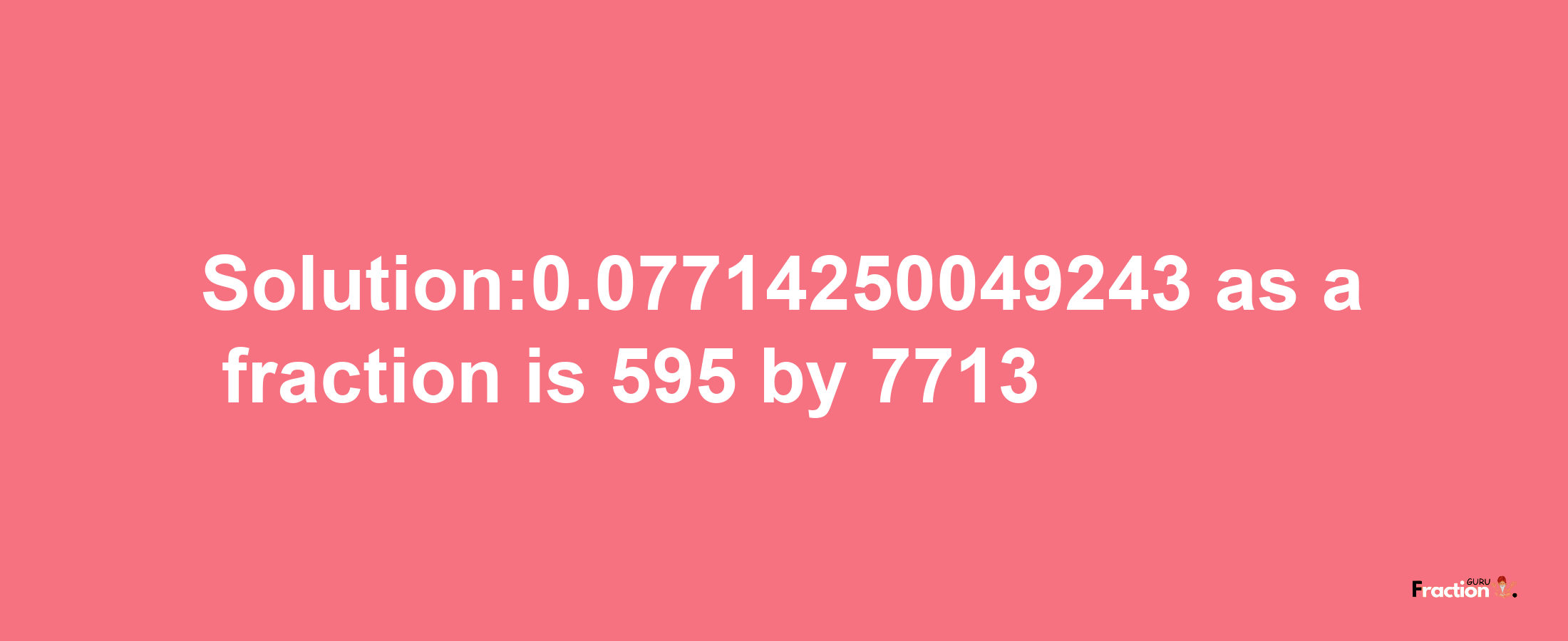 Solution:0.07714250049243 as a fraction is 595/7713