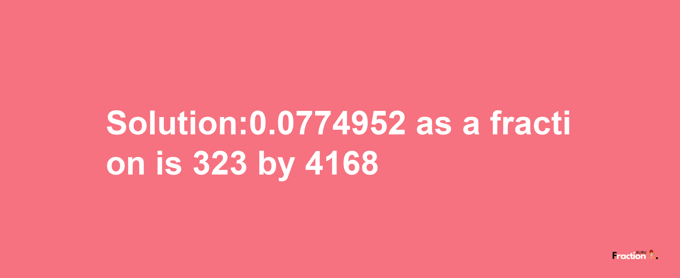 Solution:0.0774952 as a fraction is 323/4168