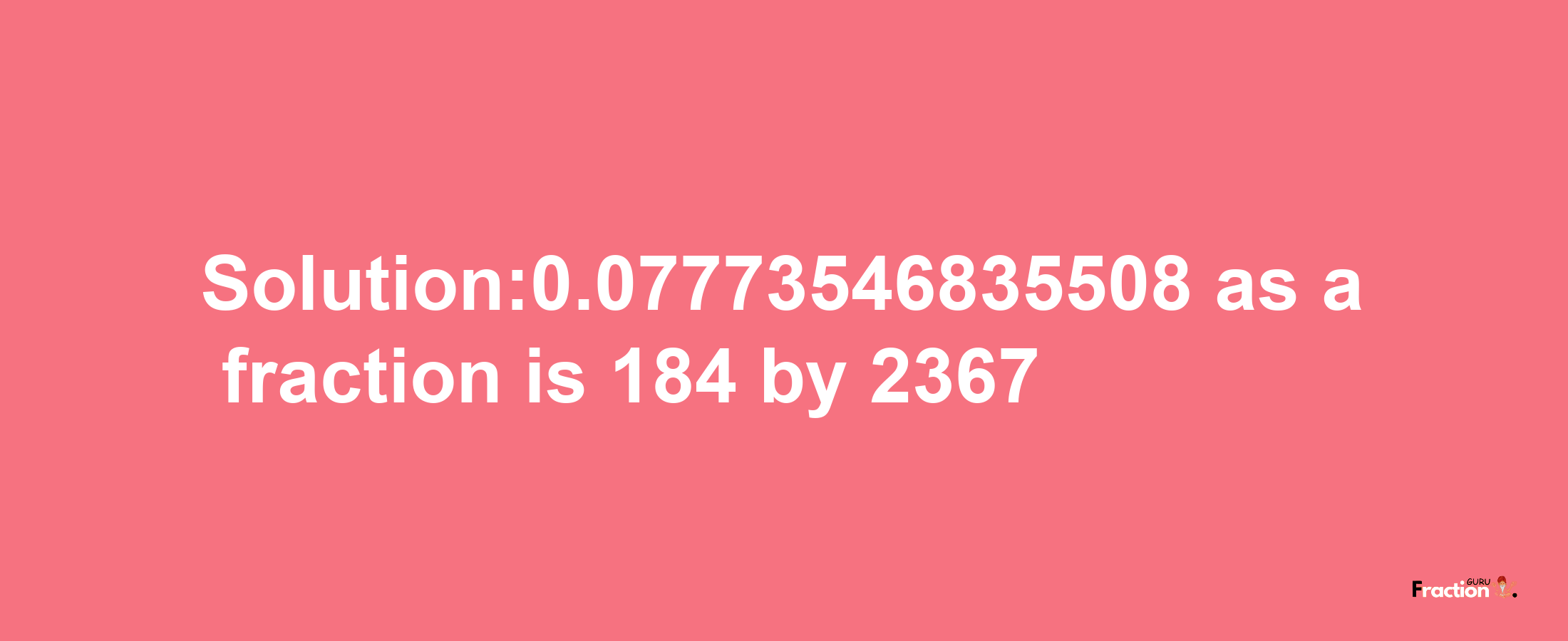 Solution:0.07773546835508 as a fraction is 184/2367