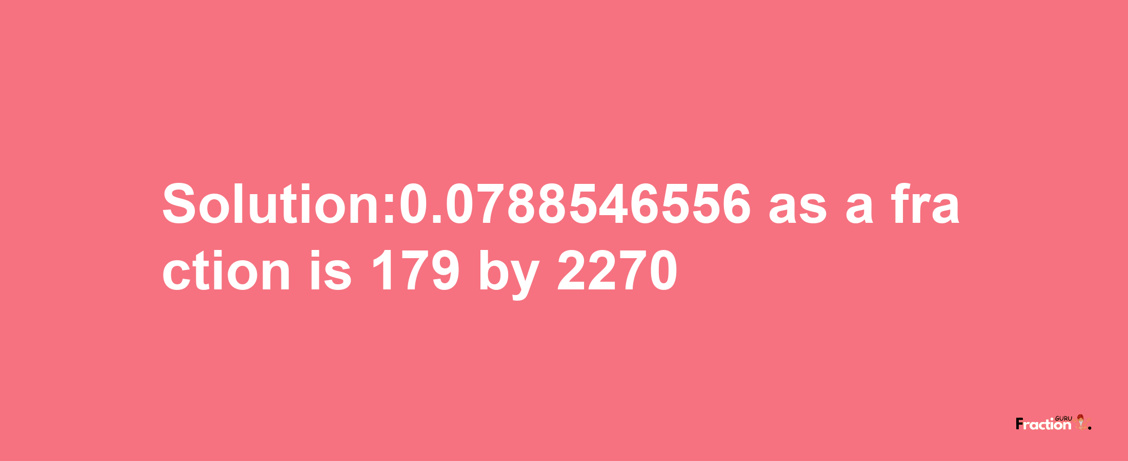 Solution:0.0788546556 as a fraction is 179/2270