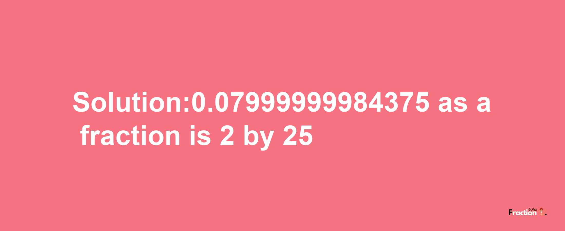 Solution:0.07999999984375 as a fraction is 2/25