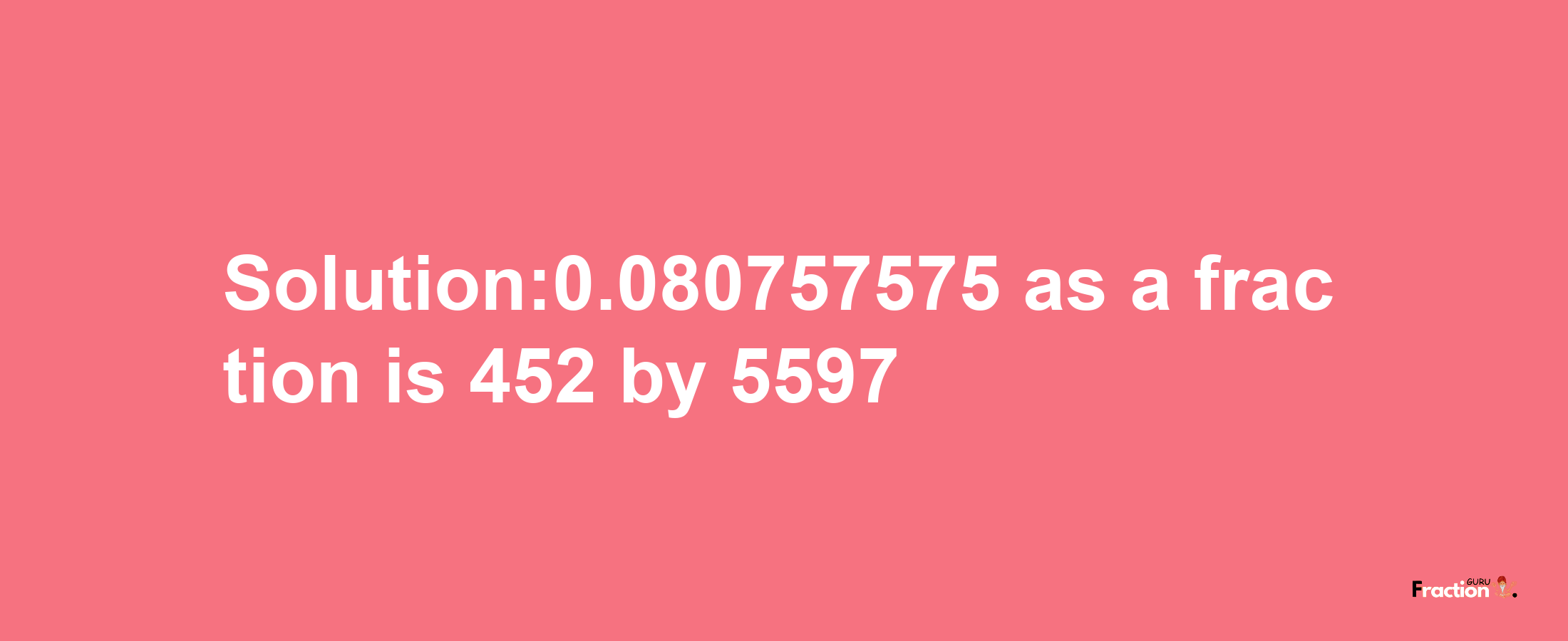 Solution:0.080757575 as a fraction is 452/5597