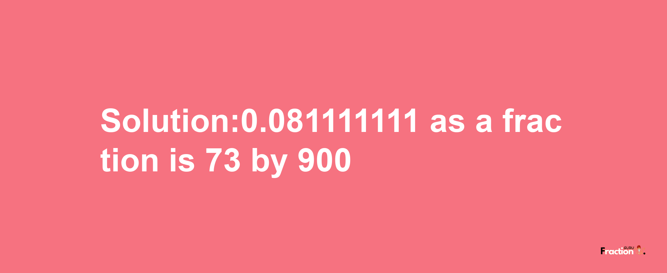 Solution:0.081111111 as a fraction is 73/900