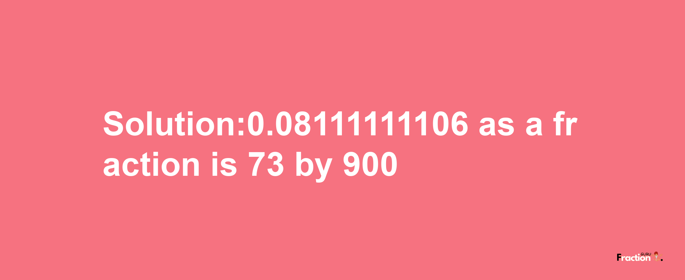 Solution:0.08111111106 as a fraction is 73/900