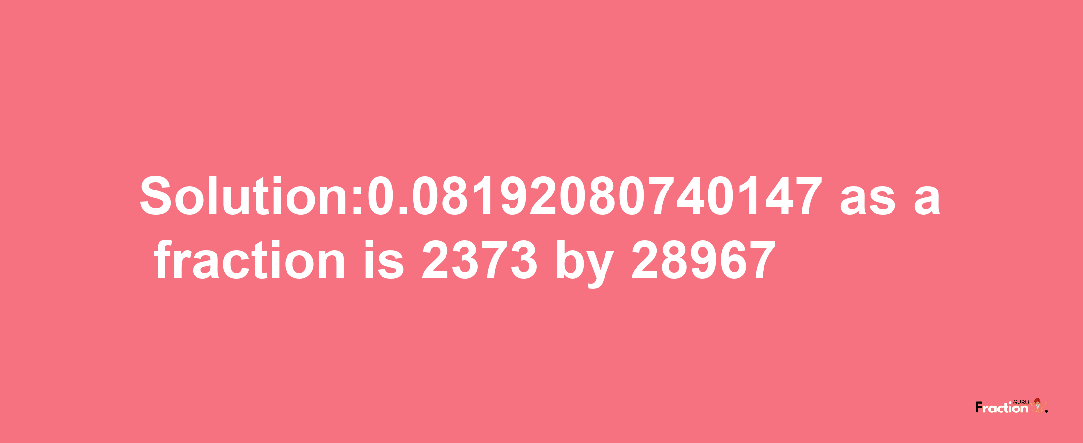 Solution:0.08192080740147 as a fraction is 2373/28967