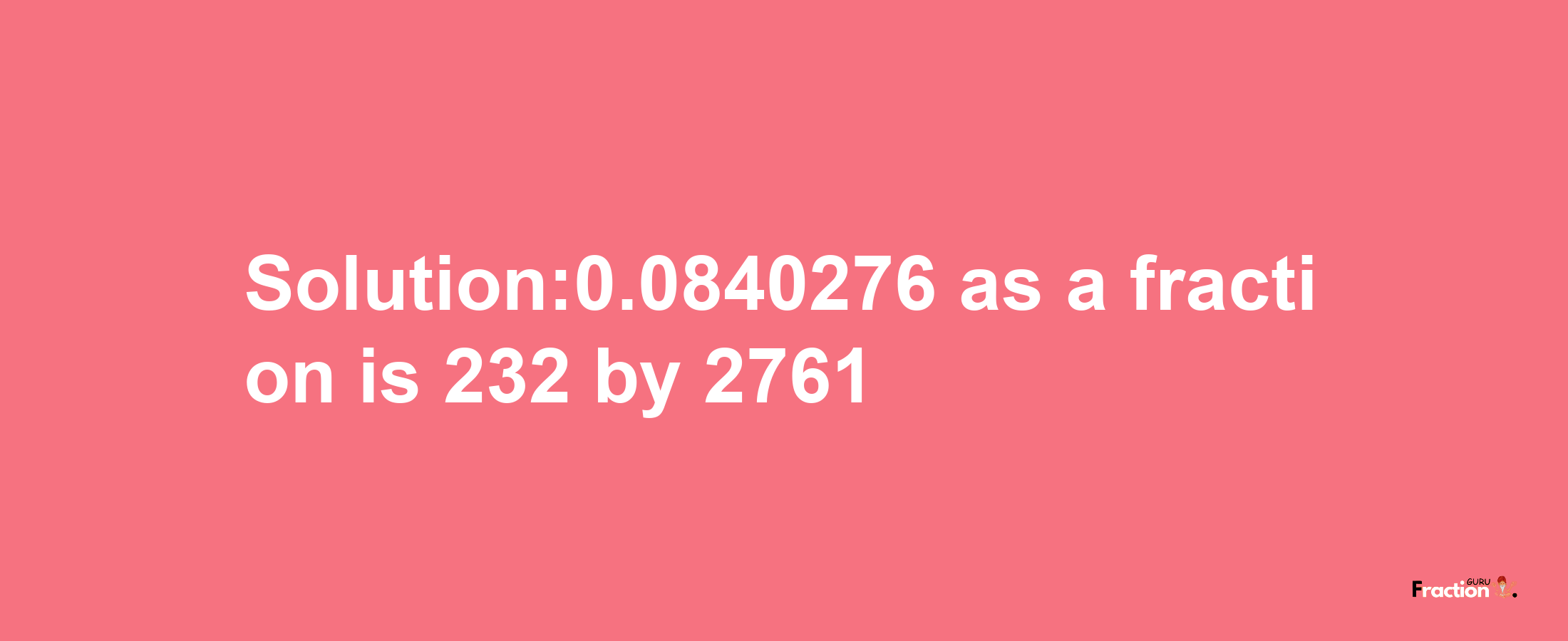 Solution:0.0840276 as a fraction is 232/2761