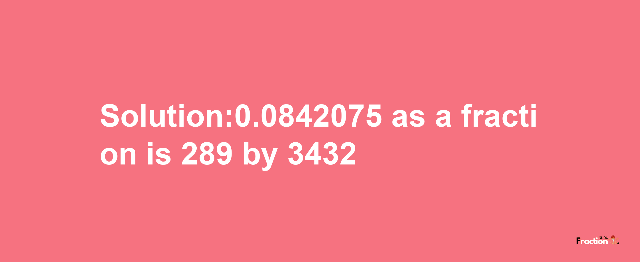 Solution:0.0842075 as a fraction is 289/3432