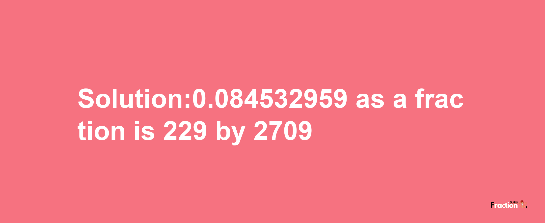 Solution:0.084532959 as a fraction is 229/2709