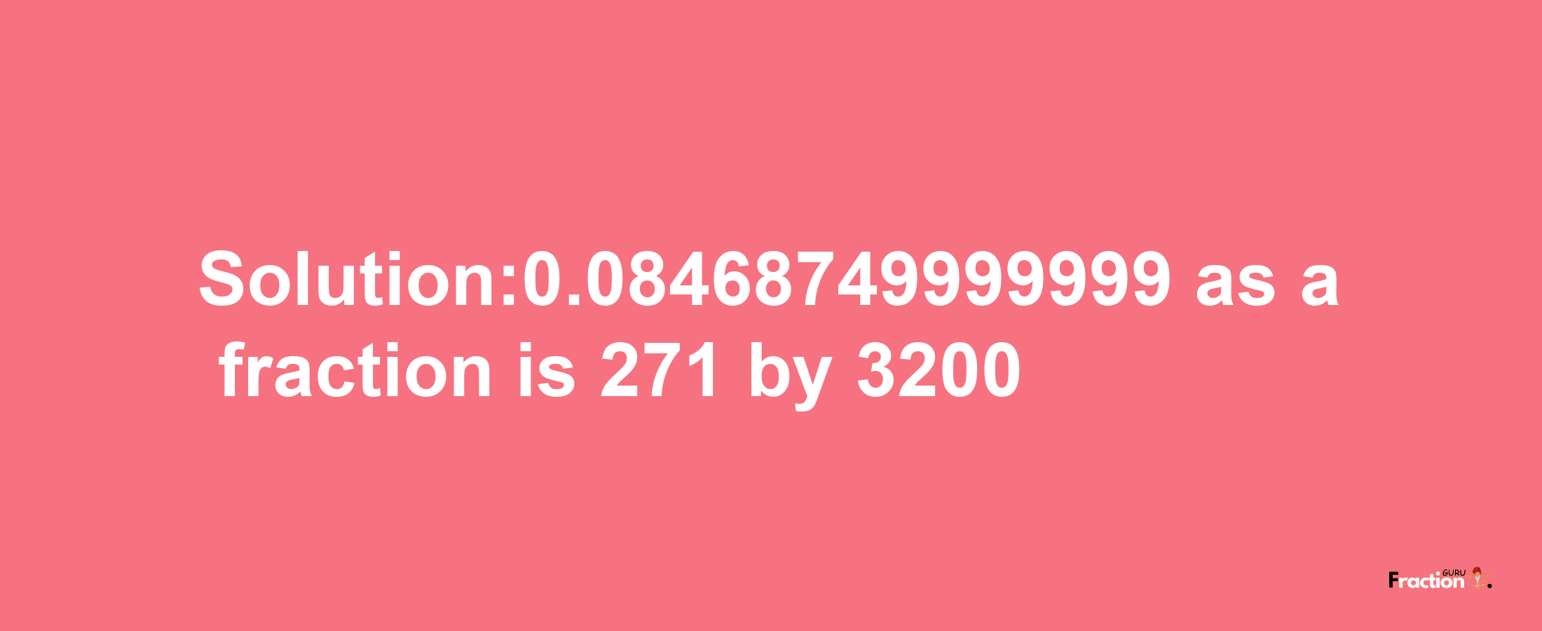 Solution:0.08468749999999 as a fraction is 271/3200