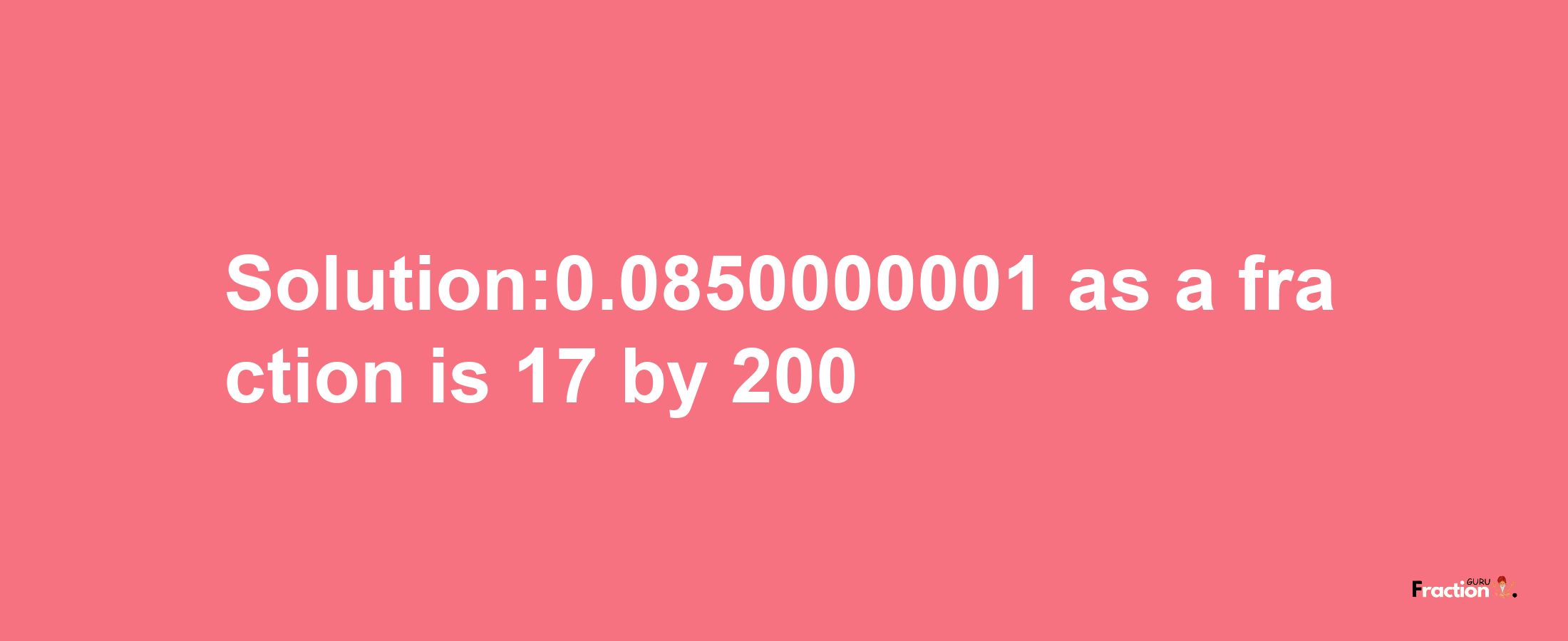 Solution:0.0850000001 as a fraction is 17/200