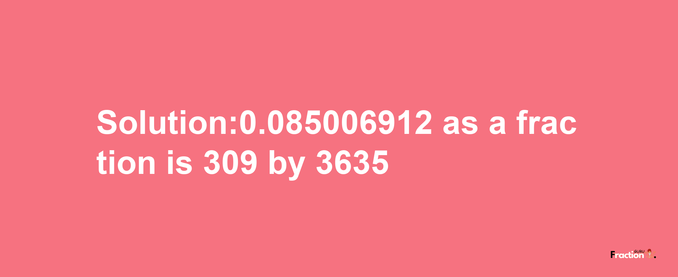 Solution:0.085006912 as a fraction is 309/3635