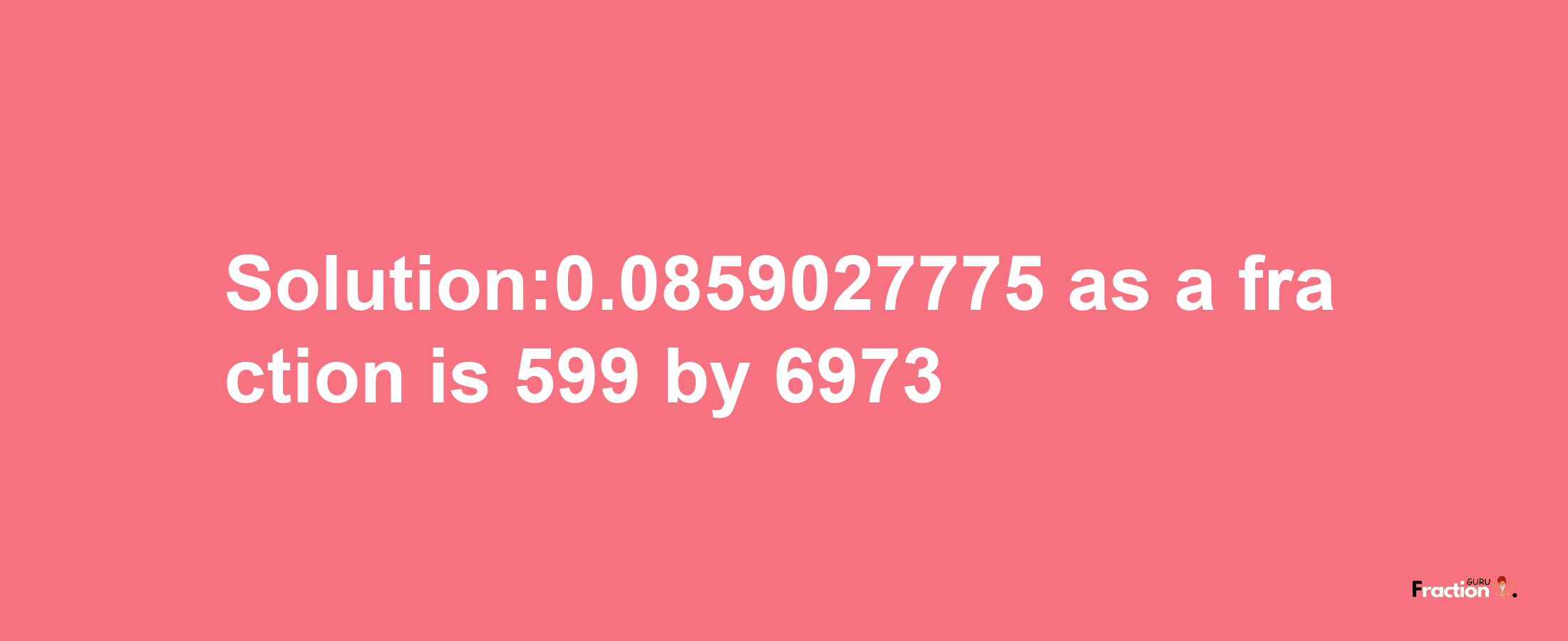 Solution:0.0859027775 as a fraction is 599/6973