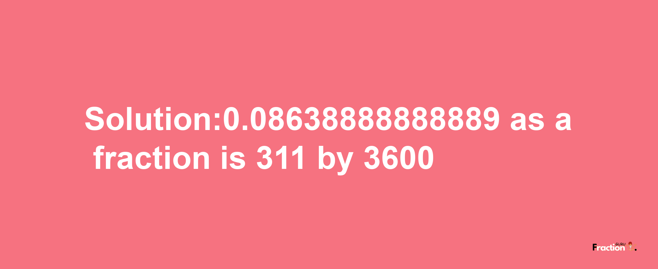 Solution:0.08638888888889 as a fraction is 311/3600