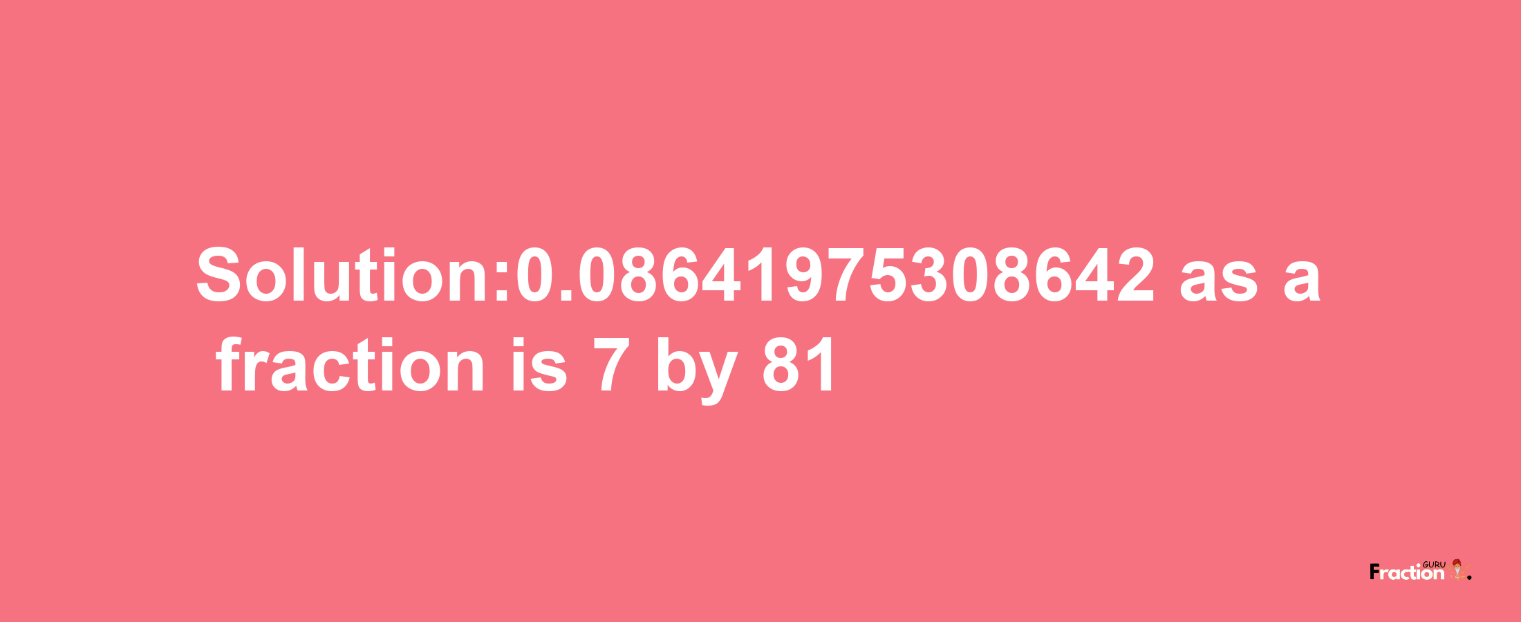 Solution:0.08641975308642 as a fraction is 7/81