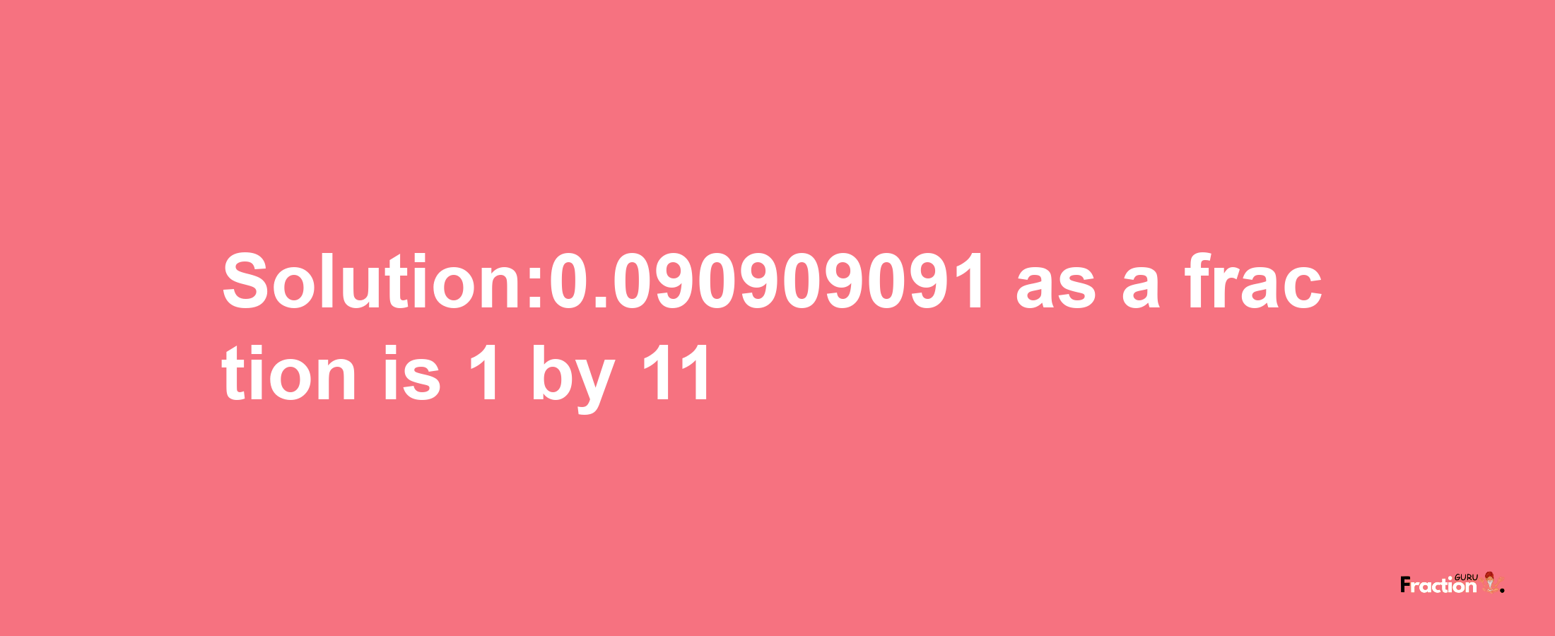 Solution:0.090909091 as a fraction is 1/11