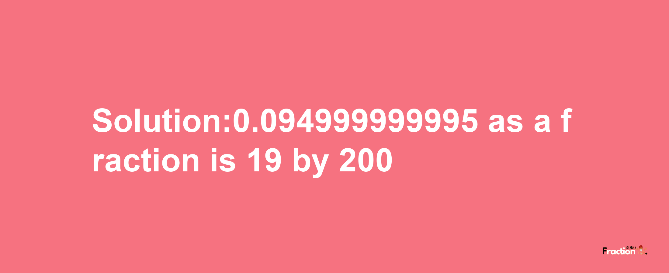 Solution:0.094999999995 as a fraction is 19/200