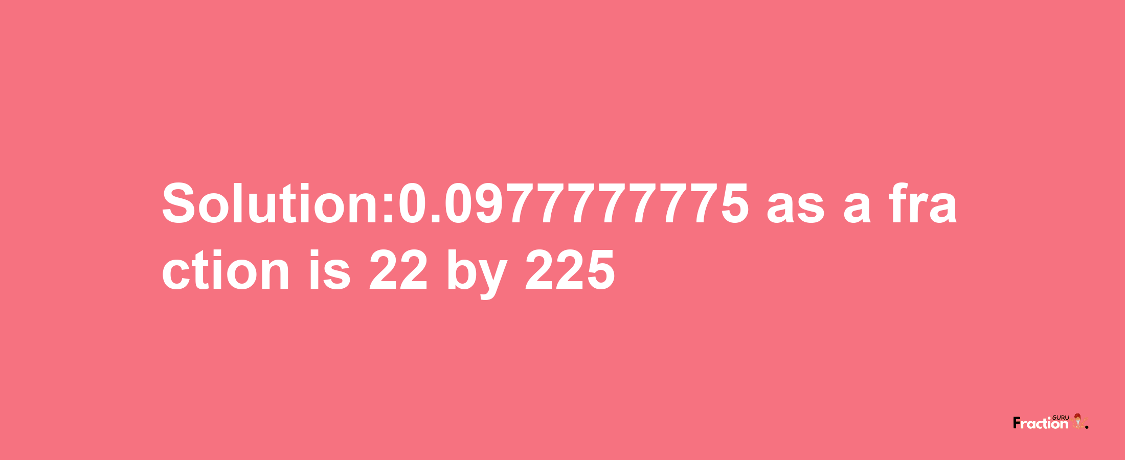 Solution:0.0977777775 as a fraction is 22/225