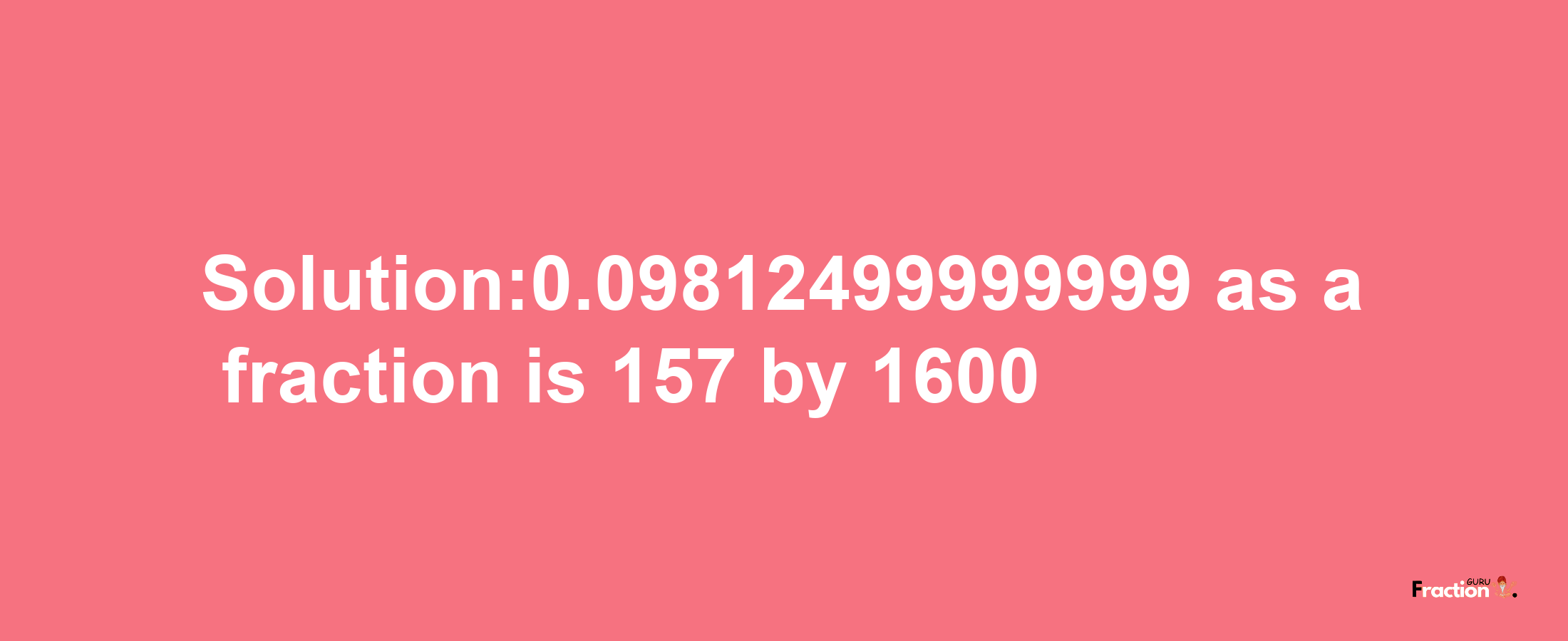 Solution:0.09812499999999 as a fraction is 157/1600