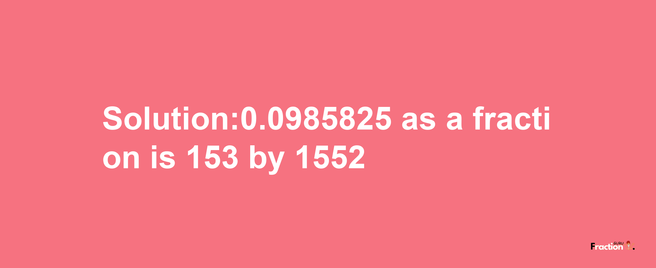 Solution:0.0985825 as a fraction is 153/1552