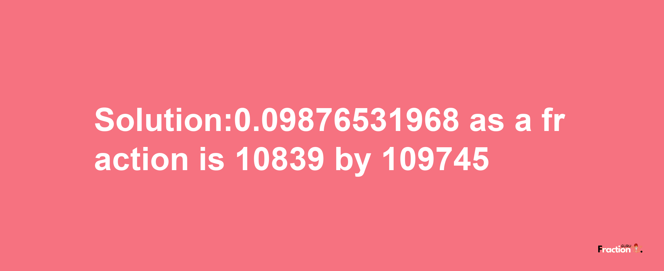 Solution:0.09876531968 as a fraction is 10839/109745