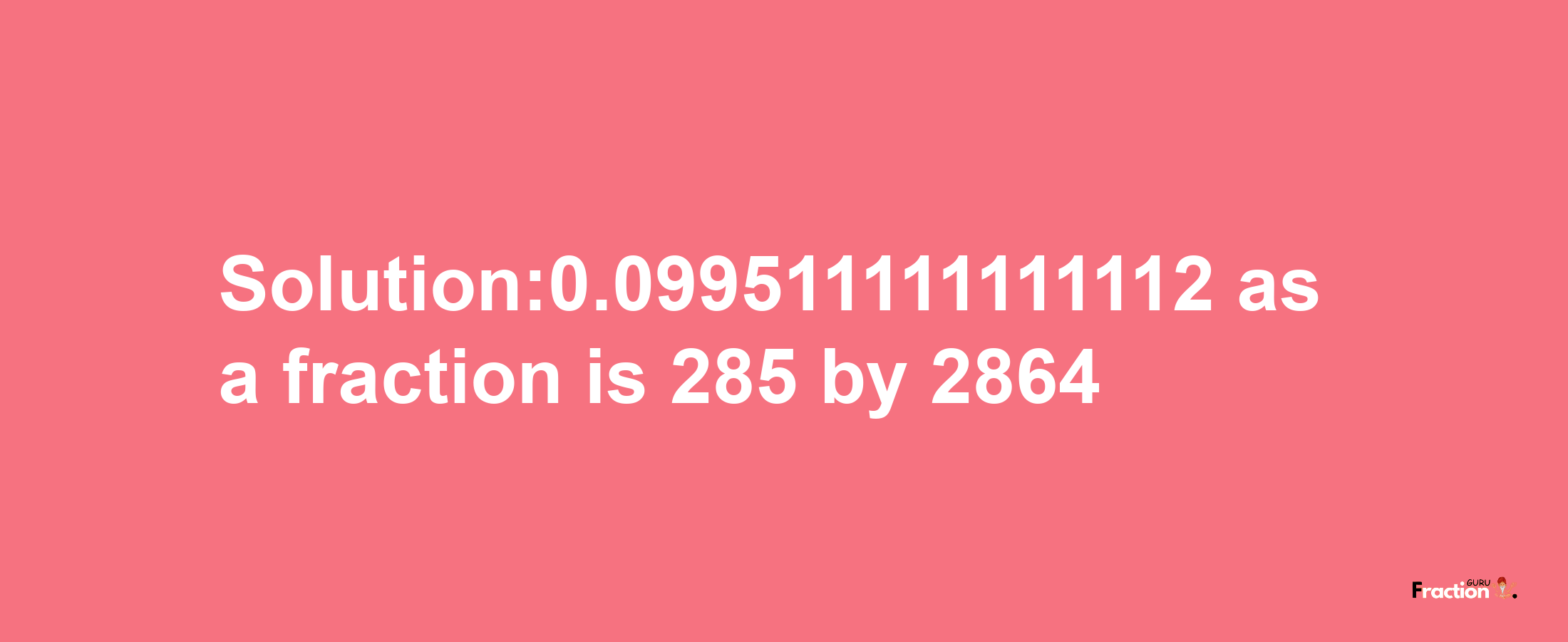 Solution:0.099511111111112 as a fraction is 285/2864