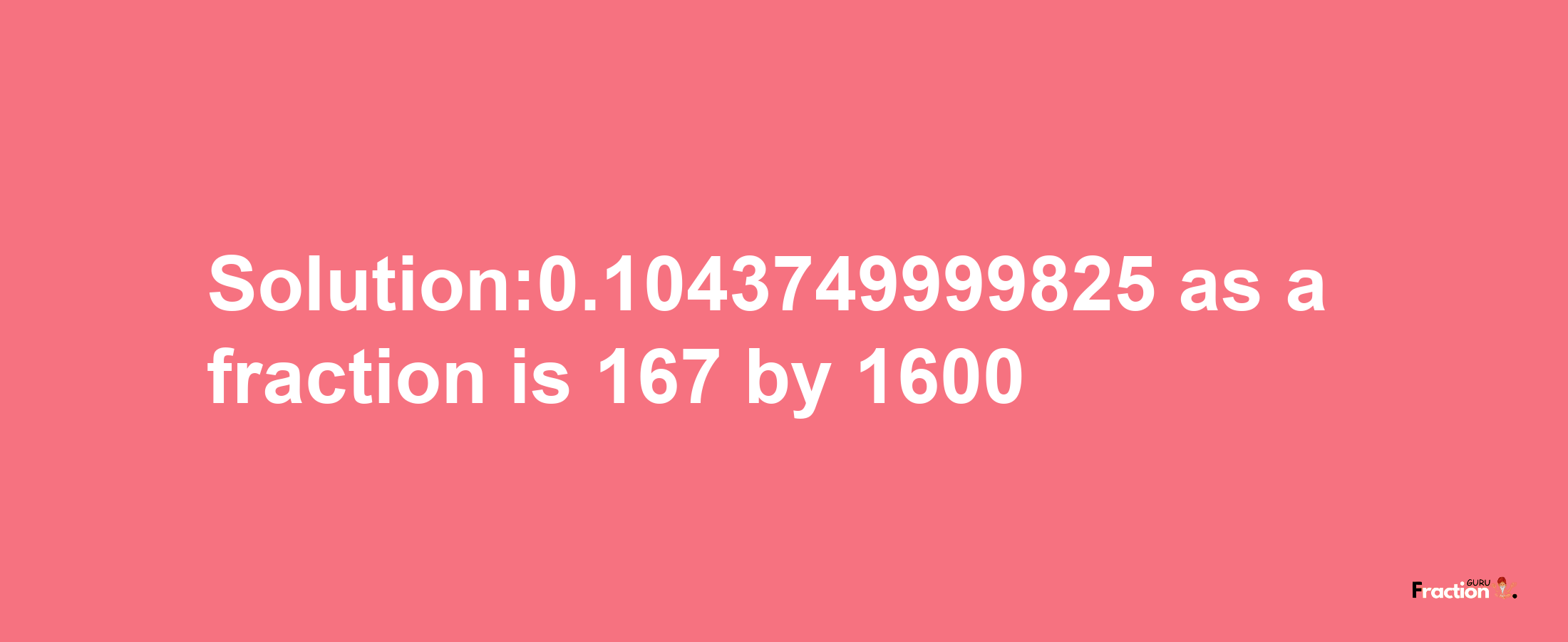 Solution:0.1043749999825 as a fraction is 167/1600