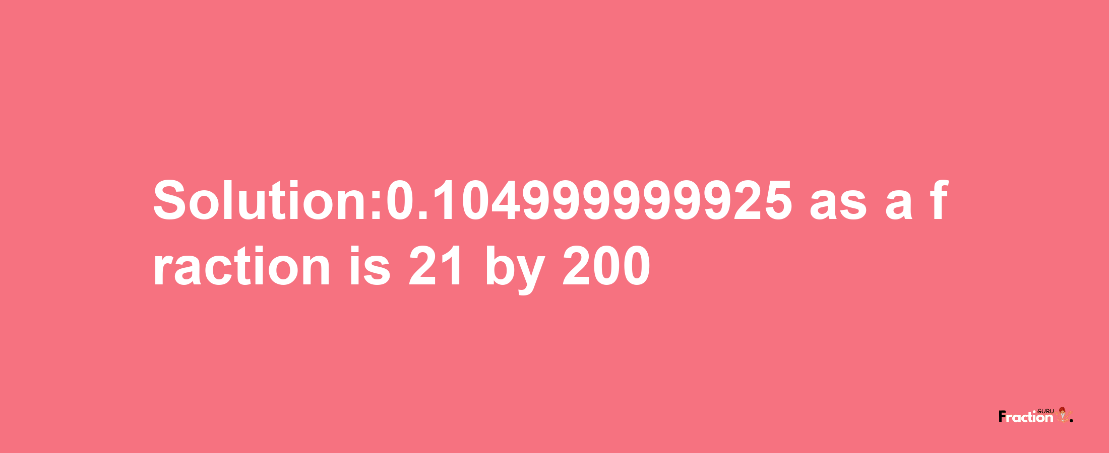 Solution:0.104999999925 as a fraction is 21/200