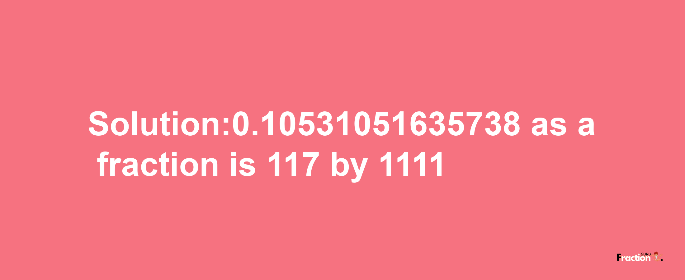 Solution:0.10531051635738 as a fraction is 117/1111