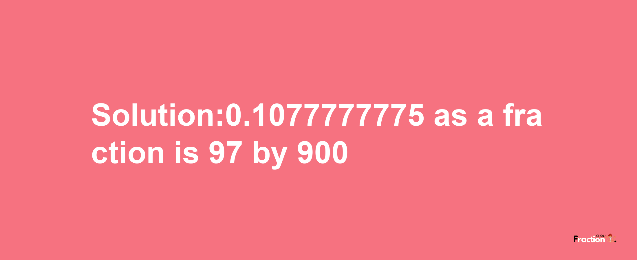 Solution:0.1077777775 as a fraction is 97/900