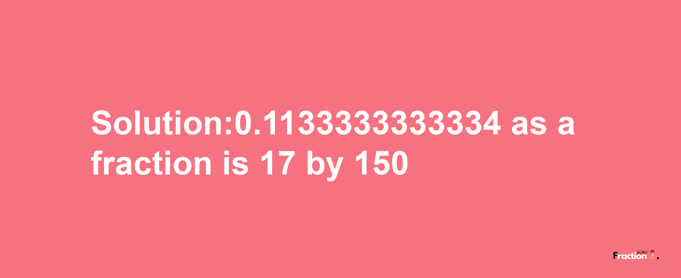 Solution:0.1133333333334 as a fraction is 17/150