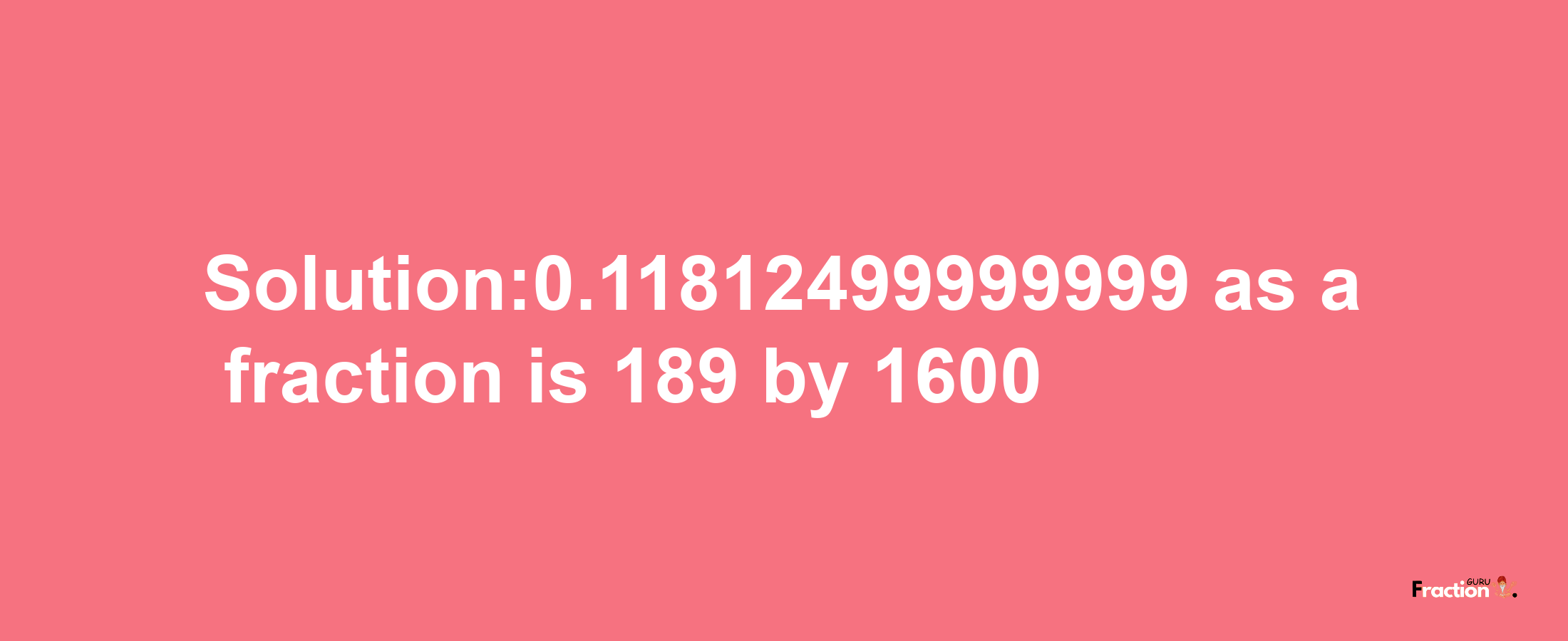 Solution:0.11812499999999 as a fraction is 189/1600