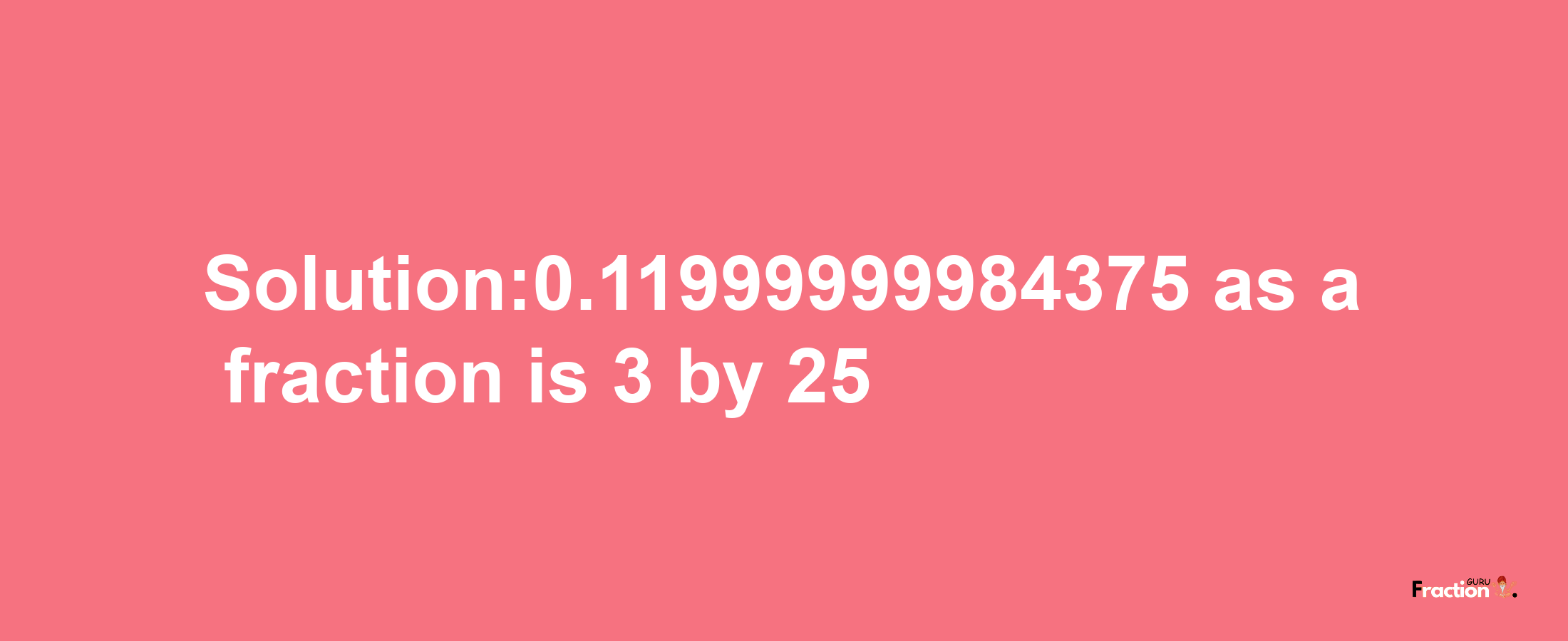 Solution:0.11999999984375 as a fraction is 3/25