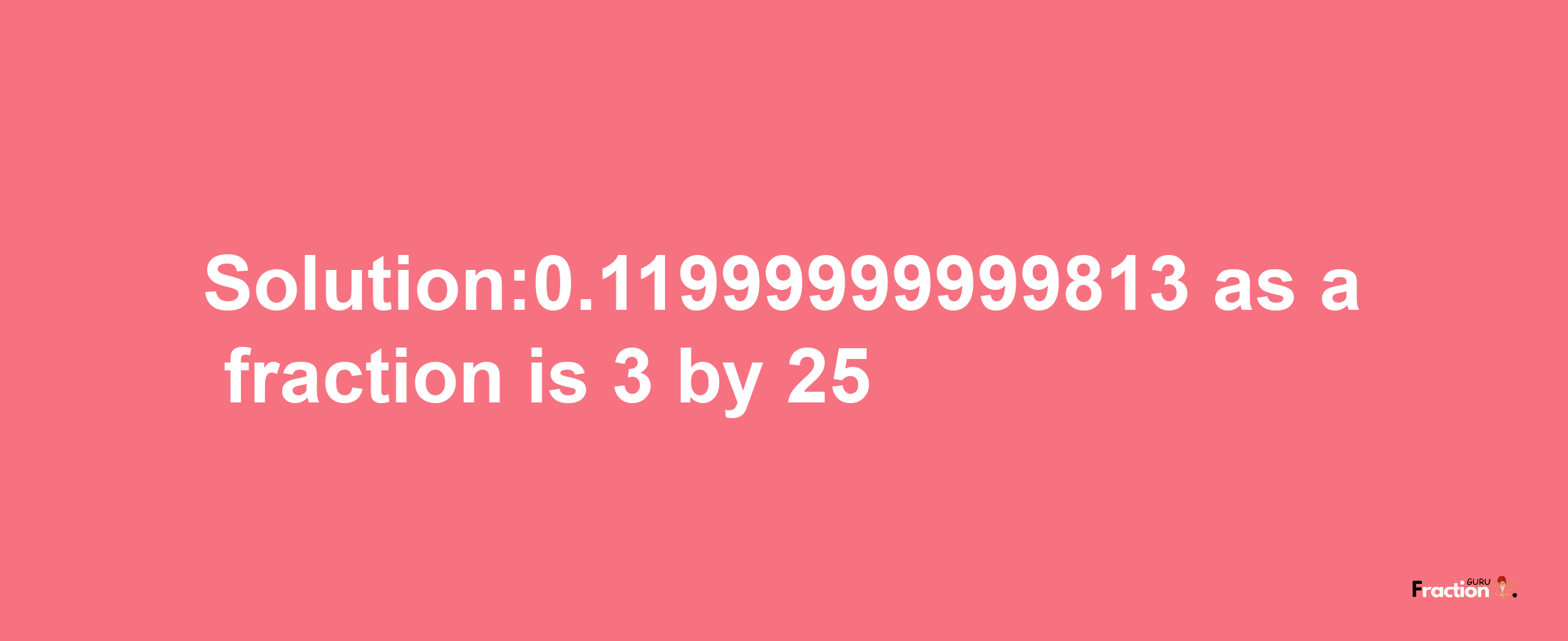 Solution:0.11999999999813 as a fraction is 3/25