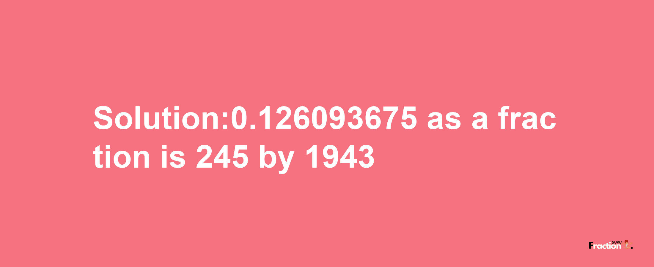 Solution:0.126093675 as a fraction is 245/1943