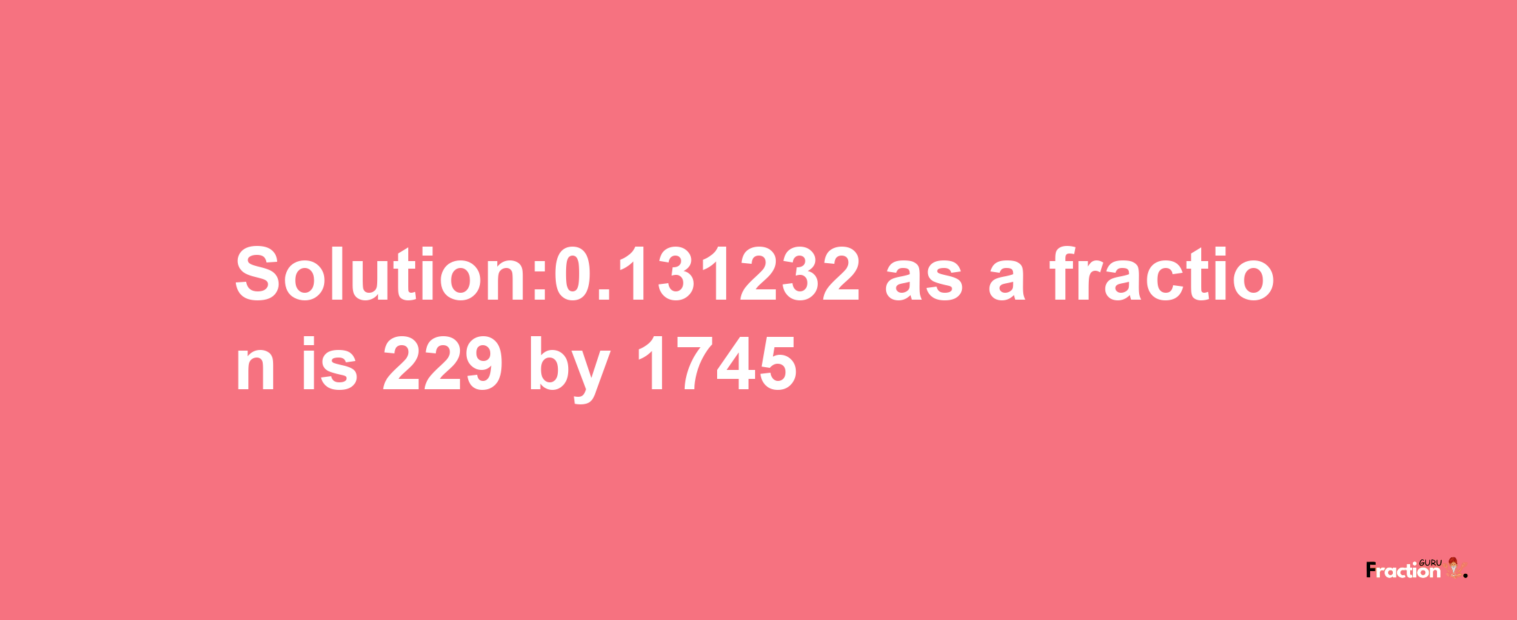 Solution:0.131232 as a fraction is 229/1745